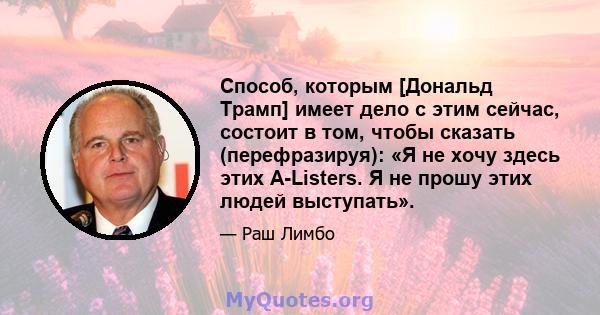 Способ, которым [Дональд Трамп] имеет дело с этим сейчас, состоит в том, чтобы сказать (перефразируя): «Я не хочу здесь этих A-Listers. Я не прошу этих людей выступать».