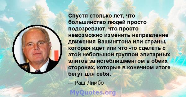 Спустя столько лет, что большинство людей просто подозревают, что просто невозможно изменить направление движения Вашингтона или страны, которая идет или что -то сделать с этой небольшой группой элитарных элитов за