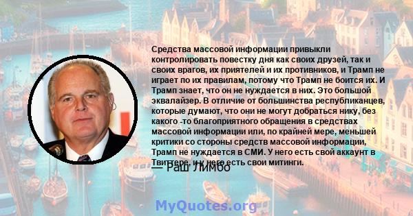 Средства массовой информации привыкли контролировать повестку дня как своих друзей, так и своих врагов, их приятелей и их противников, и Трамп не играет по их правилам, потому что Трамп не боится их. И Трамп знает, что