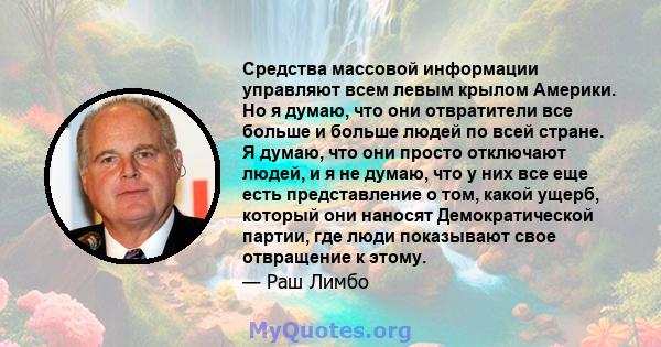 Средства массовой информации управляют всем левым крылом Америки. Но я думаю, что они отвратители все больше и больше людей по всей стране. Я думаю, что они просто отключают людей, и я не думаю, что у них все еще есть