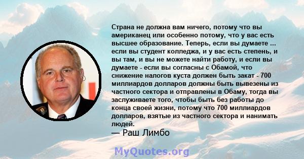 Страна не должна вам ничего, потому что вы американец или особенно потому, что у вас есть высшее образование. Теперь, если вы думаете ... если вы студент колледжа, и у вас есть степень, и вы там, и вы не можете найти