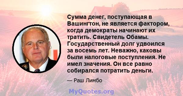 Сумма денег, поступающая в Вашингтон, не является фактором, когда демократы начинают их тратить. Свидетель Обамы. Государственный долг удвоился за восемь лет. Неважно, каковы были налоговые поступления. Не имел