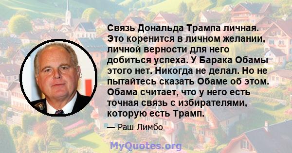 Связь Дональда Трампа личная. Это коренится в личном желании, личной верности для него добиться успеха. У Барака Обамы этого нет. Никогда не делал. Но не пытайтесь сказать Обаме об этом. Обама считает, что у него есть