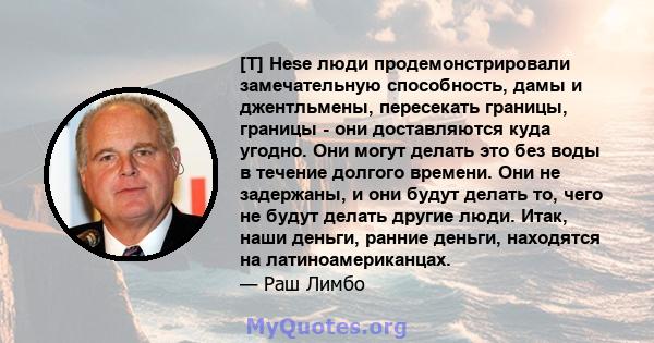 [T] Hese люди продемонстрировали замечательную способность, дамы и джентльмены, пересекать границы, границы - они доставляются куда угодно. Они могут делать это без воды в течение долгого времени. Они не задержаны, и