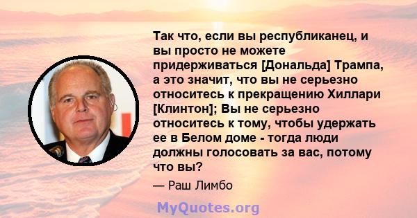 Так что, если вы республиканец, и вы просто не можете придерживаться [Дональда] Трампа, а это значит, что вы не серьезно относитесь к прекращению Хиллари [Клинтон]; Вы не серьезно относитесь к тому, чтобы удержать ее в