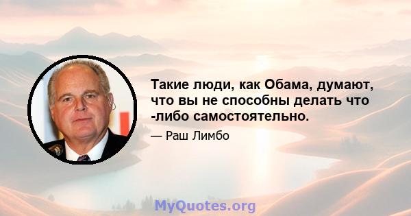 Такие люди, как Обама, думают, что вы не способны делать что -либо самостоятельно.