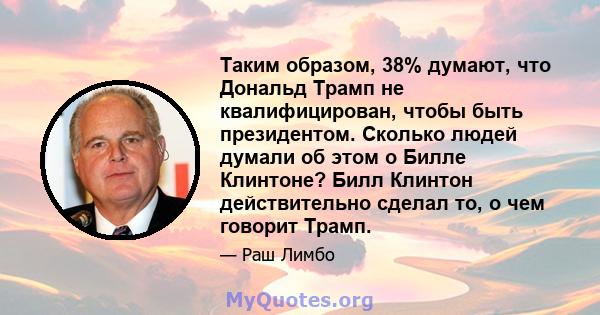 Таким образом, 38% думают, что Дональд Трамп не квалифицирован, чтобы быть президентом. Сколько людей думали об этом о Билле Клинтоне? Билл Клинтон действительно сделал то, о чем говорит Трамп.