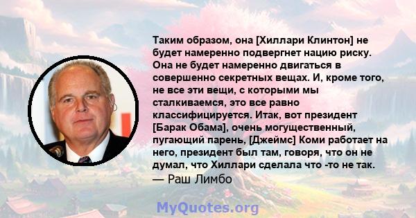 Таким образом, она [Хиллари Клинтон] не будет намеренно подвергнет нацию риску. Она не будет намеренно двигаться в совершенно секретных вещах. И, кроме того, не все эти вещи, с которыми мы сталкиваемся, это все равно