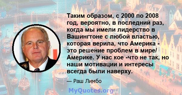 Таким образом, с 2000 по 2008 год, вероятно, в последний раз, когда мы имели лидерство в Вашингтоне с любой властью, которая верила, что Америка - это решение проблем в мире/ Америке. У нас кое -что не так, но наши