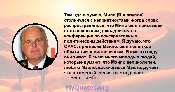 Там, где я думаю, Мило [Яннопулос] столкнулся с неприятностями -когда слово распространилось, что Мило был приглашен стать основным докладчиком на конференции по консервативным политическим действиям. Я думаю, что CPAC, 