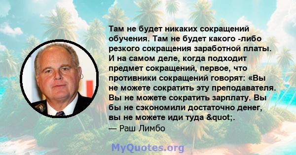 Там не будет никаких сокращений обучения. Там не будет какого -либо резкого сокращения заработной платы. И на самом деле, когда подходит предмет сокращений, первое, что противники сокращений говорят: «Вы не можете