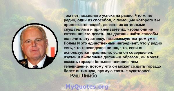 Там нет пассивного успеха на радио. Что ж, по радио, один из способов, с помощью которого вы привлекаете людей, делаете их активными слушателями и приклеиваете их, чтобы они не хотели ничего делать, вы должны найти