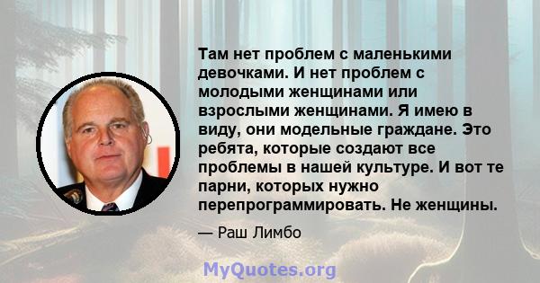 Там нет проблем с маленькими девочками. И нет проблем с молодыми женщинами или взрослыми женщинами. Я имею в виду, они модельные граждане. Это ребята, которые создают все проблемы в нашей культуре. И вот те парни,