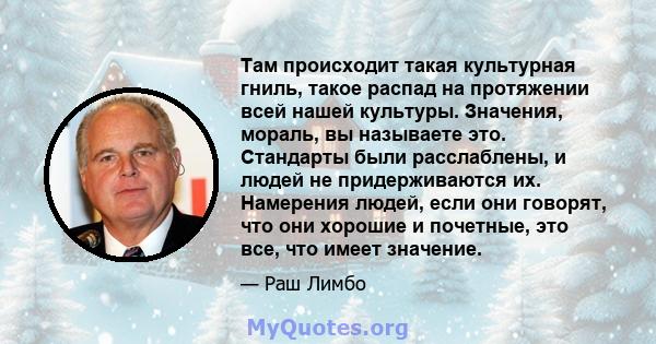 Там происходит такая культурная гниль, такое распад на протяжении всей нашей культуры. Значения, мораль, вы называете это. Стандарты были расслаблены, и людей не придерживаются их. Намерения людей, если они говорят, что 