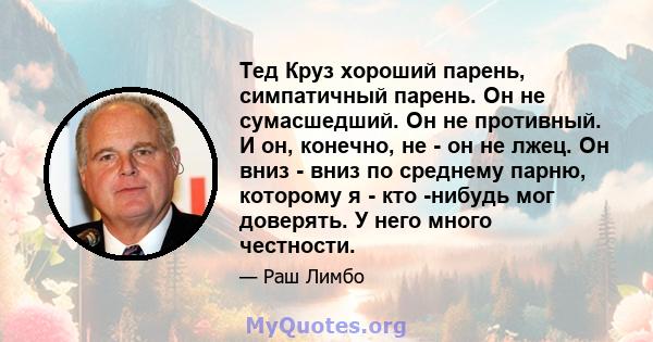 Тед Круз хороший парень, симпатичный парень. Он не сумасшедший. Он не противный. И он, конечно, не - он не лжец. Он вниз - вниз по среднему парню, которому я - кто -нибудь мог доверять. У него много честности.