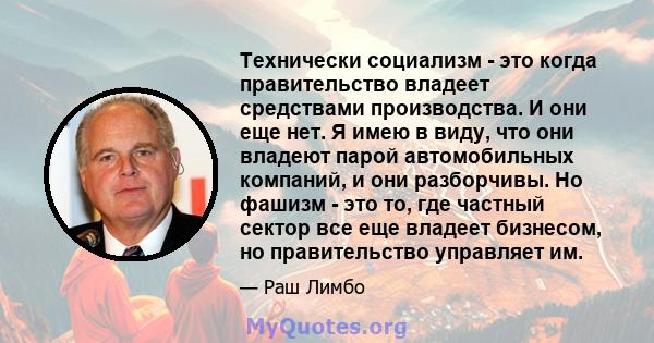 Технически социализм - это когда правительство владеет средствами производства. И они еще нет. Я имею в виду, что они владеют парой автомобильных компаний, и они разборчивы. Но фашизм - это то, где частный сектор все