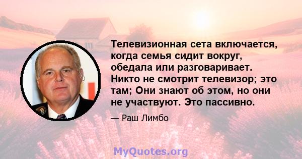 Телевизионная сета включается, когда семья сидит вокруг, обедала или разговаривает. Никто не смотрит телевизор; это там; Они знают об этом, но они не участвуют. Это пассивно.