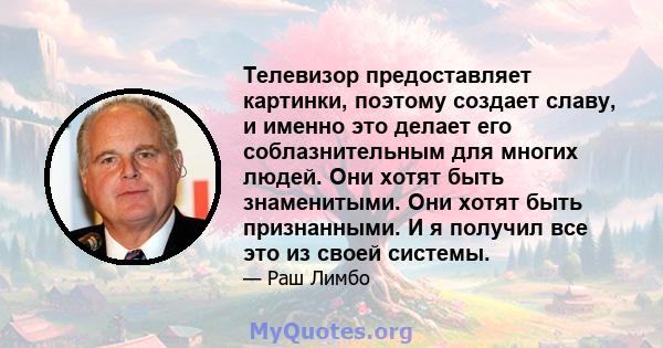 Телевизор предоставляет картинки, поэтому создает славу, и именно это делает его соблазнительным для многих людей. Они хотят быть знаменитыми. Они хотят быть признанными. И я получил все это из своей системы.