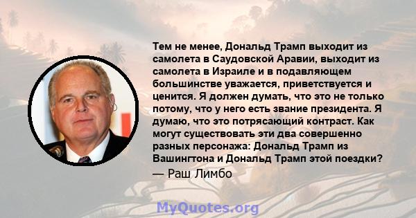 Тем не менее, Дональд Трамп выходит из самолета в Саудовской Аравии, выходит из самолета в Израиле и в подавляющем большинстве уважается, приветствуется и ценится. Я должен думать, что это не только потому, что у него