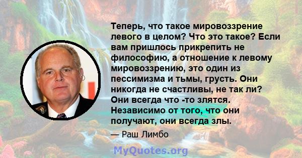 Теперь, что такое мировоззрение левого в целом? Что это такое? Если вам пришлось прикрепить не философию, а отношение к левому мировоззрению, это один из пессимизма и тьмы, грусть. Они никогда не счастливы, не так ли?