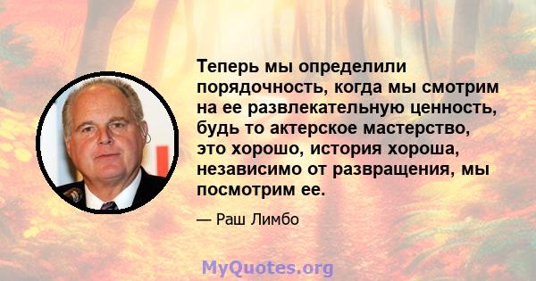 Теперь мы определили порядочность, когда мы смотрим на ее развлекательную ценность, будь то актерское мастерство, это хорошо, история хороша, независимо от развращения, мы посмотрим ее.