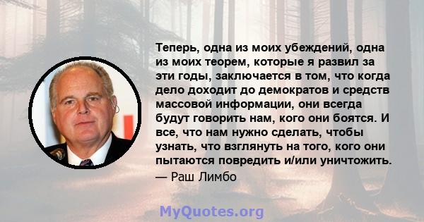 Теперь, одна из моих убеждений, одна из моих теорем, которые я развил за эти годы, заключается в том, что когда дело доходит до демократов и средств массовой информации, они всегда будут говорить нам, кого они боятся. И 