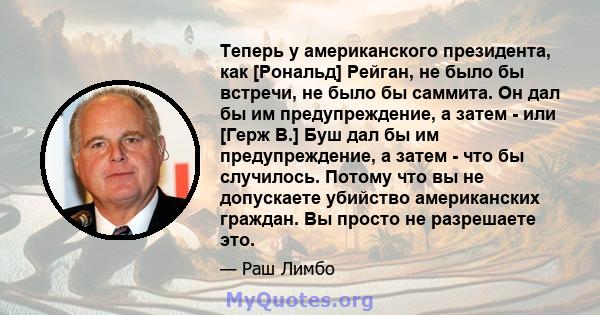 Теперь у американского президента, как [Рональд] Рейган, не было бы встречи, не было бы саммита. Он дал бы им предупреждение, а затем - или [Герж В.] Буш дал бы им предупреждение, а затем - что бы случилось. Потому что