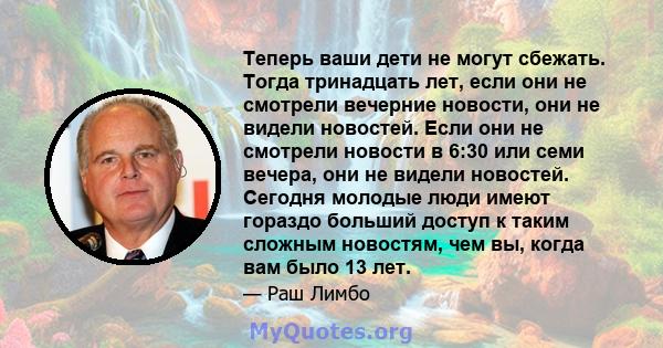 Теперь ваши дети не могут сбежать. Тогда тринадцать лет, если они не смотрели вечерние новости, они не видели новостей. Если они не смотрели новости в 6:30 или семи вечера, они не видели новостей. Сегодня молодые люди