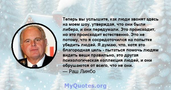 Теперь вы услышите, как люди звонят здесь на моем шоу, утверждая, что они были либера, и они передумали. Это происходит, но это происходит естественно. Это не потому, что я сосредоточился на попытке убедить людей. Я