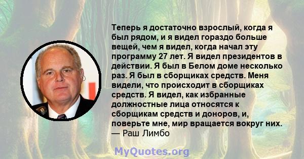 Теперь я достаточно взрослый, когда я был рядом, и я видел гораздо больше вещей, чем я видел, когда начал эту программу 27 лет. Я видел президентов в действии. Я был в Белом доме несколько раз. Я был в сборщиках