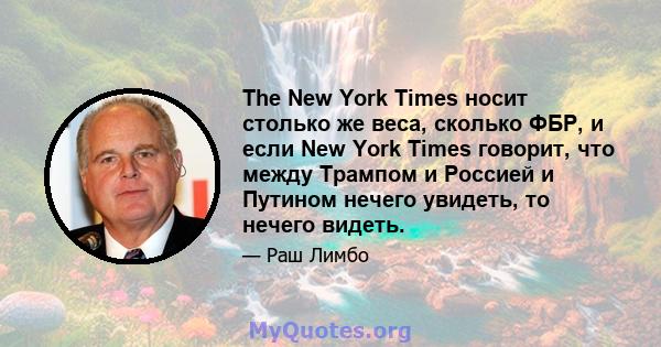 The New York Times носит столько же веса, сколько ФБР, и если New York Times говорит, что между Трампом и Россией и Путином нечего увидеть, то нечего видеть.