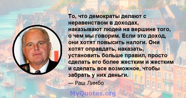 То, что демократы делают с неравенством в доходах, наказывают людей на вершине того, о чем мы говорим. Если это доход, они хотят повысить налоги. Они хотят оправдать, наказать, установить больше правил, просто сделать