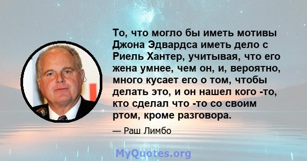 То, что могло бы иметь мотивы Джона Эдвардса иметь дело с Риель Хантер, учитывая, что его жена умнее, чем он, и, вероятно, много кусает его о том, чтобы делать это, и он нашел кого -то, кто сделал что -то со своим ртом, 