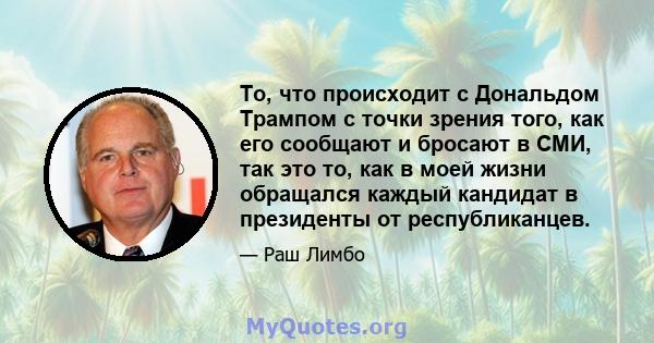 То, что происходит с Дональдом Трампом с точки зрения того, как его сообщают и бросают в СМИ, так это то, как в моей жизни обращался каждый кандидат в президенты от республиканцев.