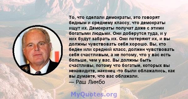 То, что сделали демократы, это говорят бедным и среднему классу, что демократы ищут их. Демократы получат даже с этими богатыми людьми. Они доберутся туда, и у них будут забрать их. Они потеряют их, и вы должны