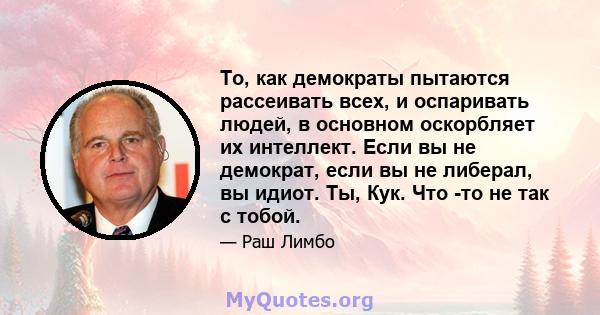 То, как демократы пытаются рассеивать всех, и оспаривать людей, в основном оскорбляет их интеллект. Если вы не демократ, если вы не либерал, вы идиот. Ты, Кук. Что -то не так с тобой.