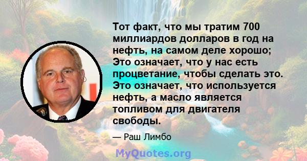 Тот факт, что мы тратим 700 миллиардов долларов в год на нефть, на самом деле хорошо; Это означает, что у нас есть процветание, чтобы сделать это. Это означает, что используется нефть, а масло является топливом для