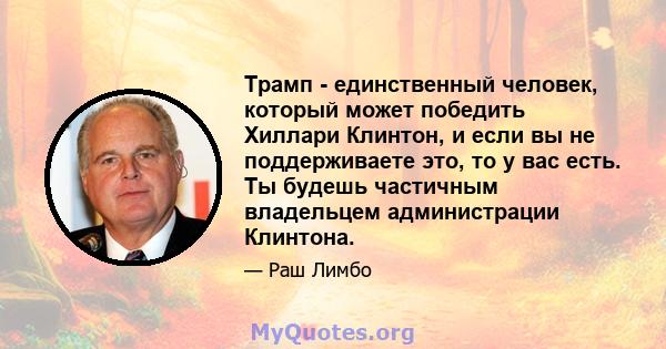 Трамп - единственный человек, который может победить Хиллари Клинтон, и если вы не поддерживаете это, то у вас есть. Ты будешь частичным владельцем администрации Клинтона.