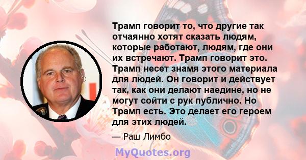 Трамп говорит то, что другие так отчаянно хотят сказать людям, которые работают, людям, где они их встречают. Трамп говорит это. Трамп несет знамя этого материала для людей. Он говорит и действует так, как они делают