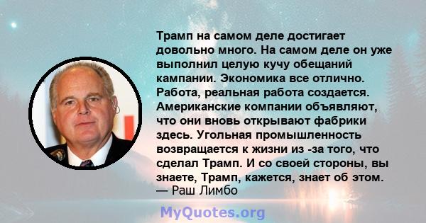 Трамп на самом деле достигает довольно много. На самом деле он уже выполнил целую кучу обещаний кампании. Экономика все отлично. Работа, реальная работа создается. Американские компании объявляют, что они вновь