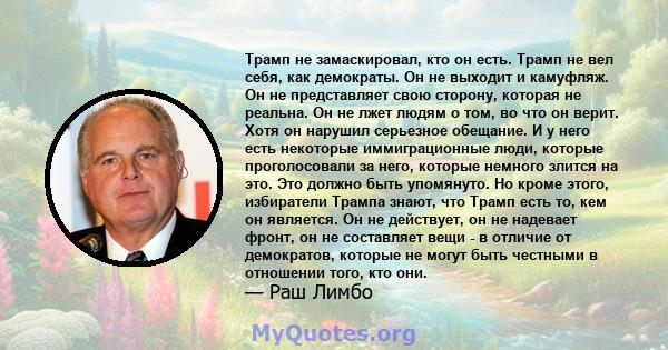 Трамп не замаскировал, кто он есть. Трамп не вел себя, как демократы. Он не выходит и камуфляж. Он не представляет свою сторону, которая не реальна. Он не лжет людям о том, во что он верит. Хотя он нарушил серьезное