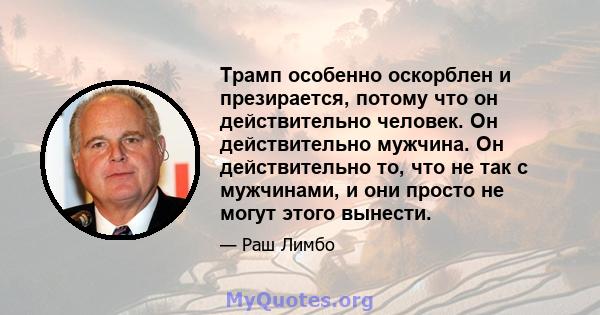 Трамп особенно оскорблен и презирается, потому что он действительно человек. Он действительно мужчина. Он действительно то, что не так с мужчинами, и они просто не могут этого вынести.