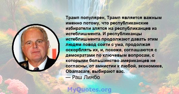 Трамп популярен, Трамп является важным именно потому, что республиканские избиратели злятся на республиканцев из истеблишмента. И республиканцы истеблишмента продолжают давать этим людям повод сойти с ума, продолжая