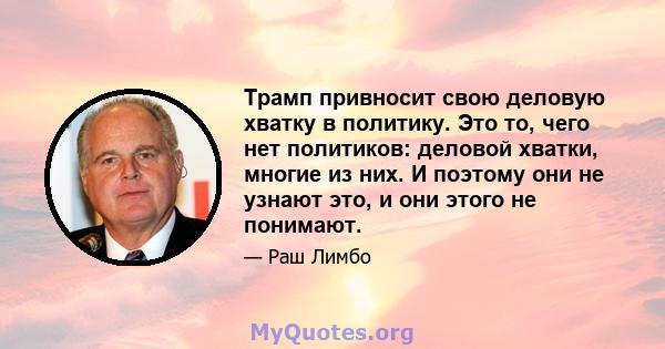 Трамп привносит свою деловую хватку в политику. Это то, чего нет политиков: деловой хватки, многие из них. И поэтому они не узнают это, и они этого не понимают.