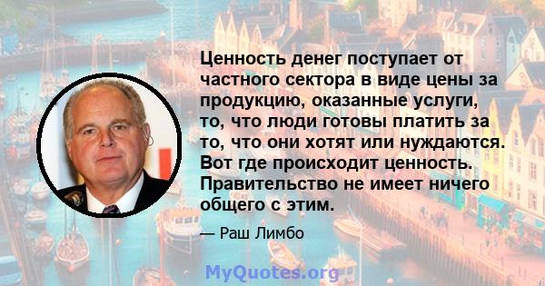 Ценность денег поступает от частного сектора в виде цены за продукцию, оказанные услуги, то, что люди готовы платить за то, что они хотят или нуждаются. Вот где происходит ценность. Правительство не имеет ничего общего