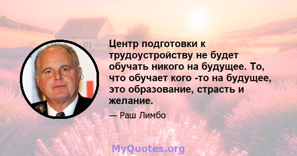 Центр подготовки к трудоустройству не будет обучать никого на будущее. То, что обучает кого -то на будущее, это образование, страсть и желание.