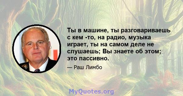 Ты в машине, ты разговариваешь с кем -то, на радио, музыка играет, ты на самом деле не слушаешь; Вы знаете об этом; это пассивно.