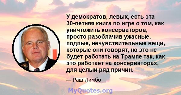 У демократов, левых, есть эта 30-летняя книга по игре о том, как уничтожить консерваторов, просто разоблачив ужасные, подлые, нечувствительные вещи, которые они говорят, но это не будет работать на Трампе так, как это