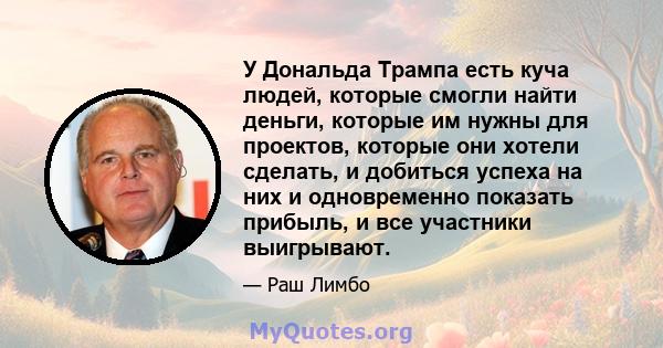 У Дональда Трампа есть куча людей, которые смогли найти деньги, которые им нужны для проектов, которые они хотели сделать, и добиться успеха на них и одновременно показать прибыль, и все участники выигрывают.