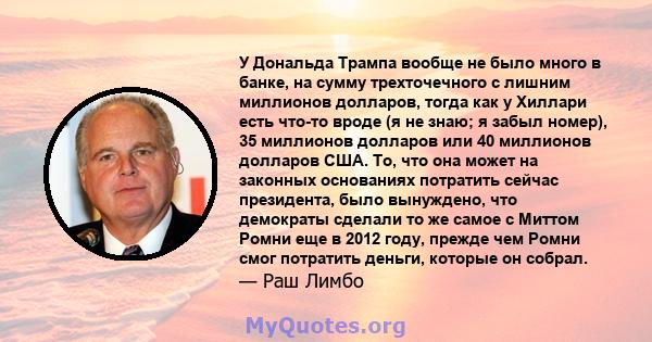 У Дональда Трампа вообще не было много в банке, на сумму трехточечного с лишним миллионов долларов, тогда как у Хиллари есть что-то вроде (я не знаю; я забыл номер), 35 миллионов долларов или 40 миллионов долларов США.